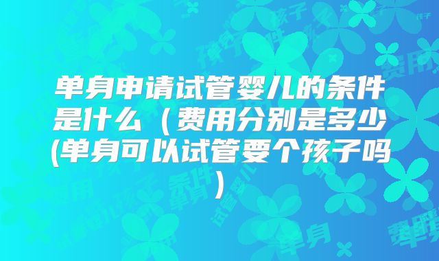 单身申请试管婴儿的条件是什么(费用分别是多少(单身可以试管要个孩子吗)