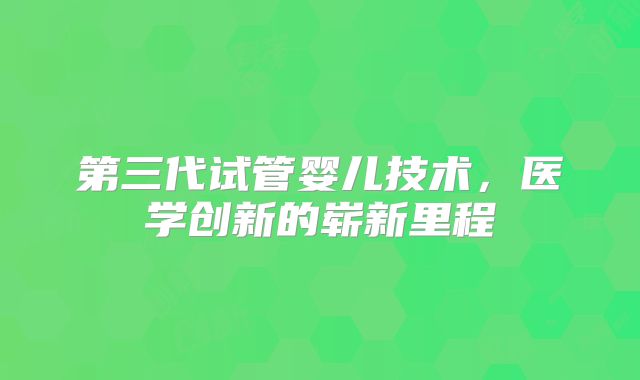 第三代试管婴儿技术,医学创新的崭新里程