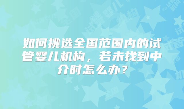 如何挑选全国范围内的试管婴儿机构,若未找到中介时怎么办?
