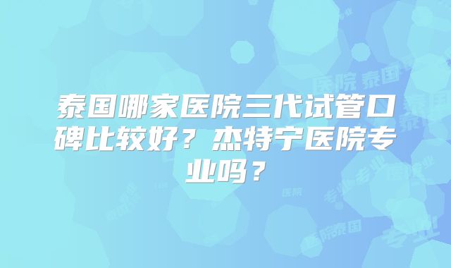 泰国哪家医院三代试管口碑比较好？杰特宁医院专业吗？