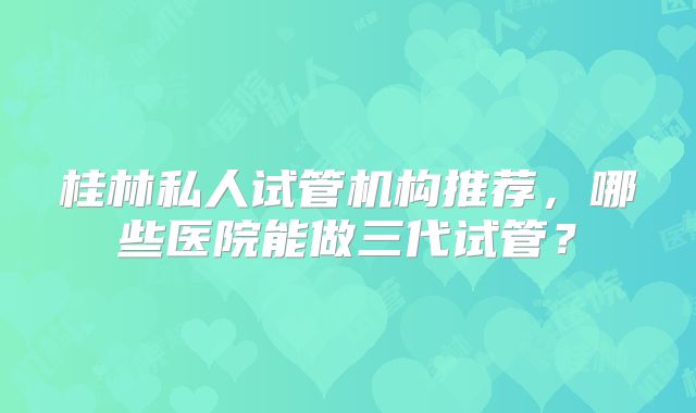 桂林私人试管机构推荐，哪些医院能做三代试管？