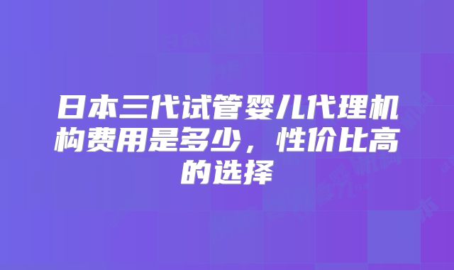 日本三代试管婴儿代理机构费用是多少,性价比高的选择