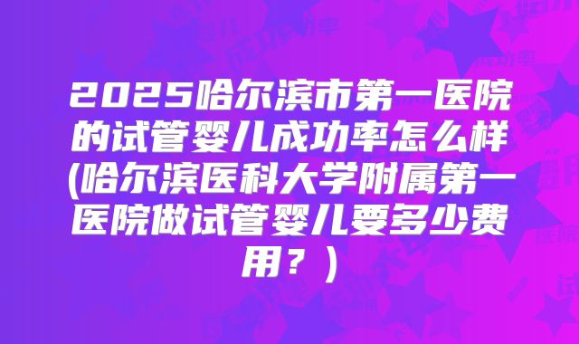 2025哈尔滨市第一医院的试管婴儿成功率怎么样(哈尔滨医科大学附属第一医院做试管婴儿要多少费用?)