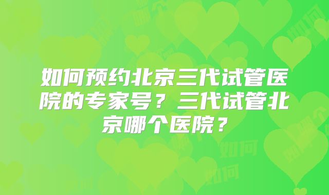 如何预约北京三代试管医院的专家号?三代试管北京哪个医院?
