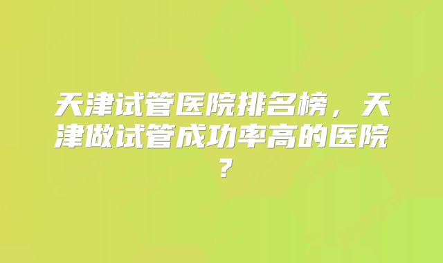 天津试管医院排名榜,天津做试管成功率高的医院?