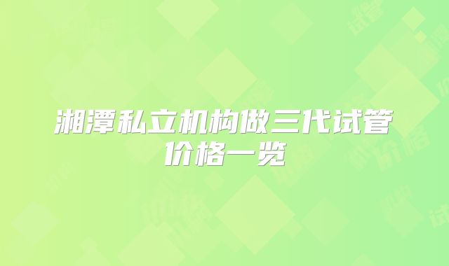 湘潭私立机构做三代试管价格一览