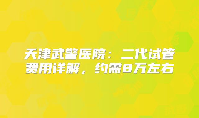 天津武警医院：二代试管费用详解，约需8万左右