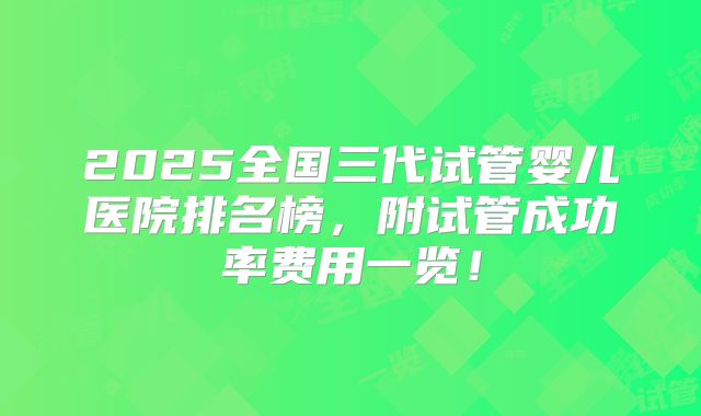 2025全国三代试管婴儿医院排名榜,附试管成功率费用一览!