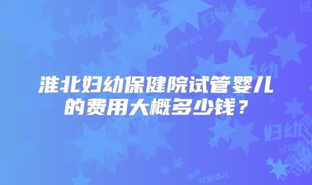 淮北妇幼保健院试管婴儿的费用大概多少钱?