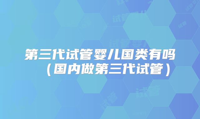 第三代试管婴儿国类有吗（国内做第三代试管）