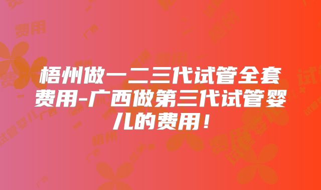 梧州做一二三代试管全套费用-广西做第三代试管婴儿的费用！