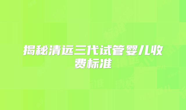 揭秘清远三代试管婴儿收费标准