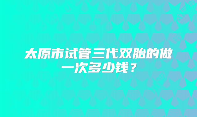 太原市试管三代双胎的做一次多少钱?