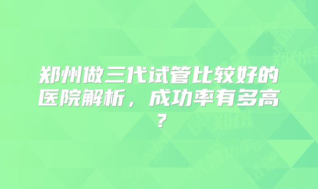 郑州做三代试管比较好的医院解析，成功率有多高？