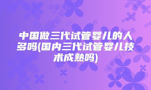 中国做三代试管婴儿的人多吗(国内三代试管婴儿技术成熟吗)
