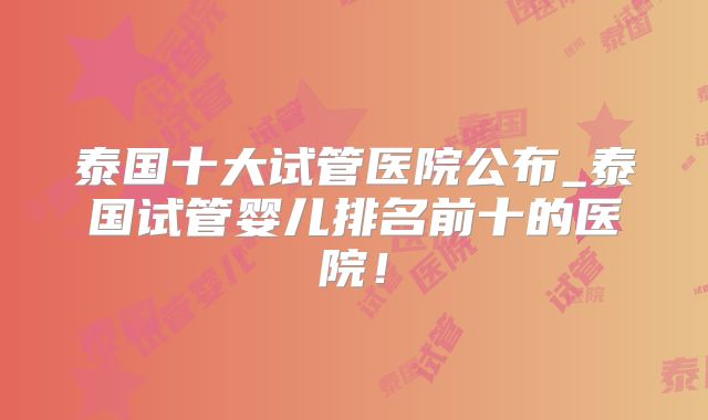 泰国十大试管医院公布_泰国试管婴儿排名前十的医院！