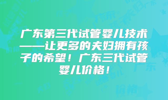 广东第三代试管婴儿技术——让更多的夫妇拥有孩子的希望!广东三代试管婴儿价格!