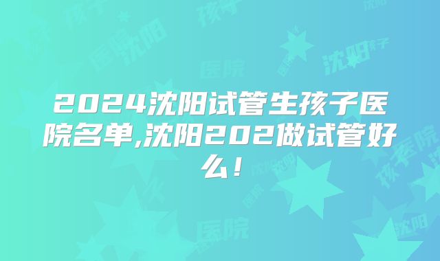 2024沈阳试管生孩子医院名单,沈阳202做试管好么!