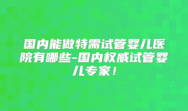 国内能做特需试管婴儿医院有哪些-国内权威试管婴儿专家!
