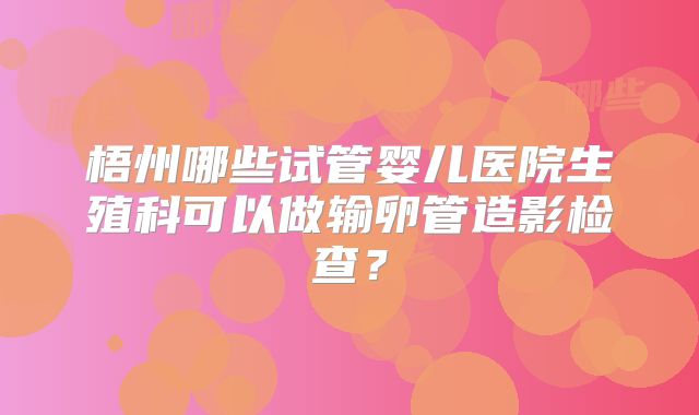 梧州哪些试管婴儿医院生殖科可以做输卵管造影检查？