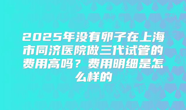 2025年没有卵子在上海市同济医院做三代试管的费用高吗?费用明细是怎么样的