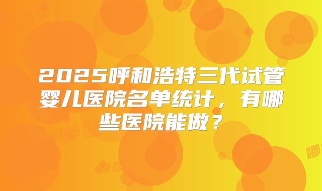 2025呼和浩特三代试管婴儿医院名单统计，有哪些医院能做？