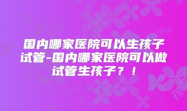 国内哪家医院可以生孩子试管-国内哪家医院可以做试管生孩子?!