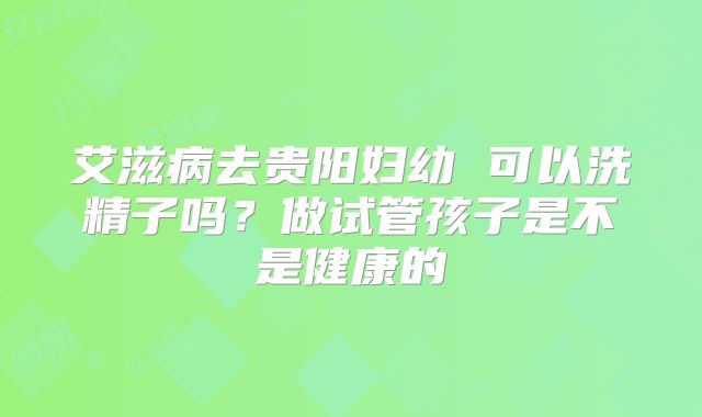 艾滋病去贵阳妇幼 可以洗精子吗?做试管孩子是不是健康的