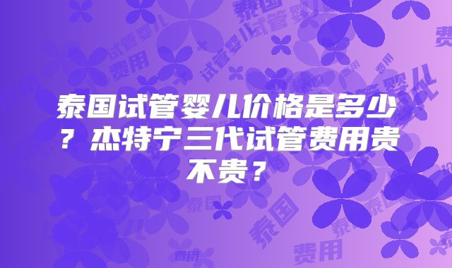 泰国试管婴儿价格是多少?杰特宁三代试管费用贵不贵?