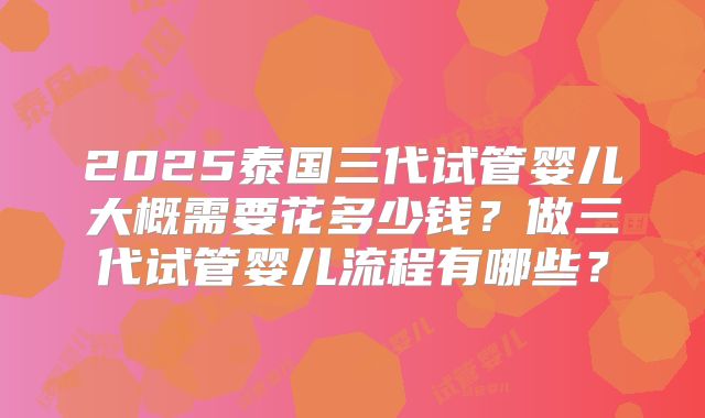 2025泰国三代试管婴儿大概需要花多少钱?做三代试管婴儿流程有哪些?
