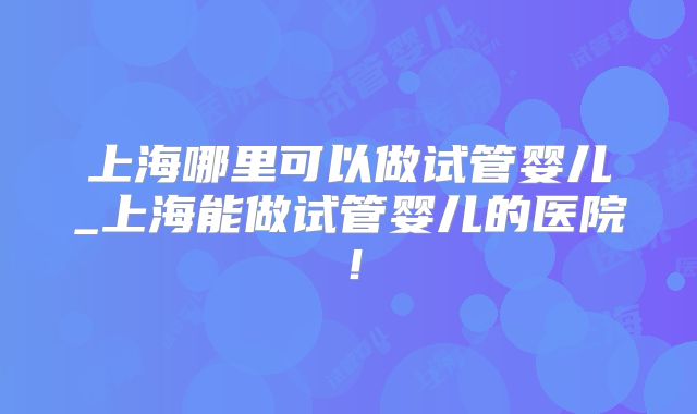 上海哪里可以做试管婴儿_上海能做试管婴儿的医院！