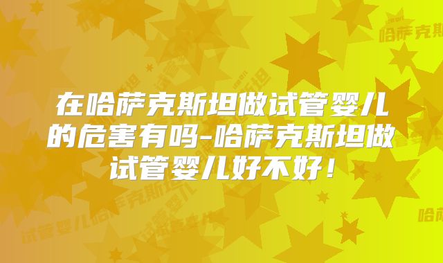 在哈萨克斯坦做试管婴儿的危害有吗-哈萨克斯坦做试管婴儿好不好！