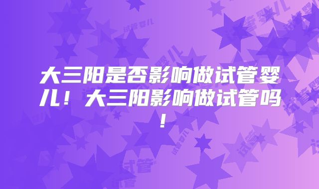 大三阳是否影响做试管婴儿!大三阳影响做试管吗!