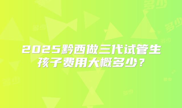 2025黔西做三代试管生孩子费用大概多少？