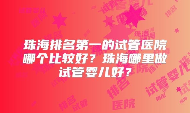 珠海排名第一的试管医院哪个比较好?珠海哪里做试管婴儿好?