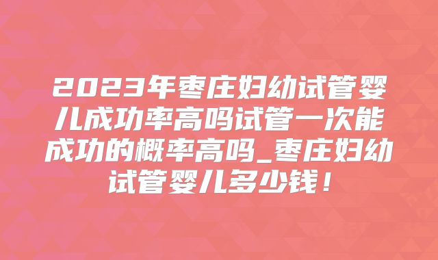 2023年枣庄妇幼试管婴儿成功率高吗试管一次能成功的概率高吗_枣庄妇幼试管婴儿多少钱！