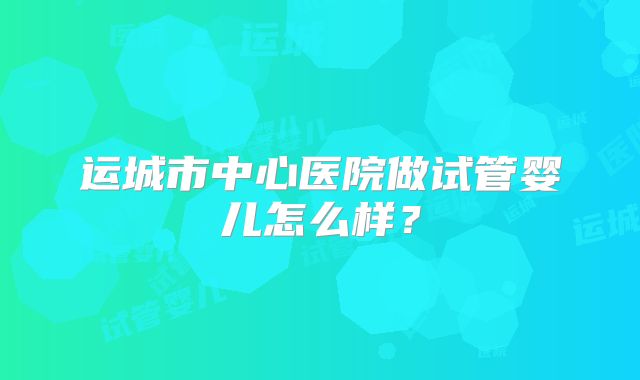 运城市中心医院做试管婴儿怎么样?
