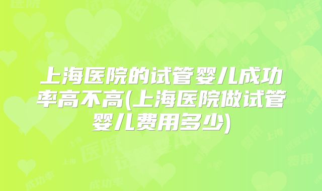 上海医院的试管婴儿成功率高不高(上海医院做试管婴儿费用多少)