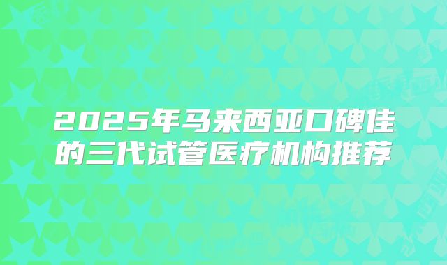 2025年马来西亚口碑佳的三代试管医疗机构推荐