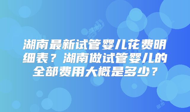 湖南最新试管婴儿花费明细表？湖南做试管婴儿的全部费用大概是多少？