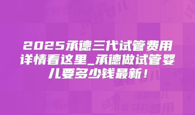 2025承德三代试管费用详情看这里_承德做试管婴儿要多少钱最新！