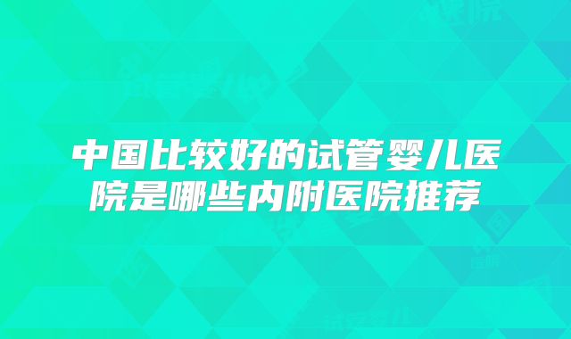 中国比较好的试管婴儿医院是哪些内附医院推荐