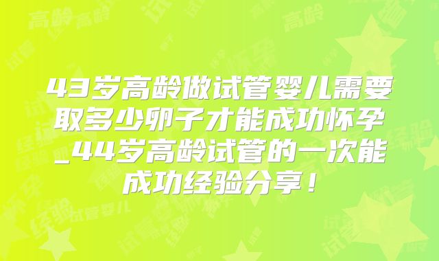 43岁高龄做试管婴儿需要取多少卵子才能成功怀孕_44岁高龄试管的一次能成功经验分享！