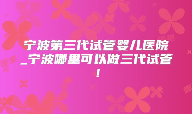 宁波第三代试管婴儿医院_宁波哪里可以做三代试管！