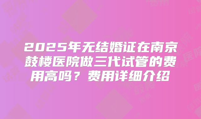 2025年无结婚证在南京鼓楼医院做三代试管的费用高吗?费用详细介绍