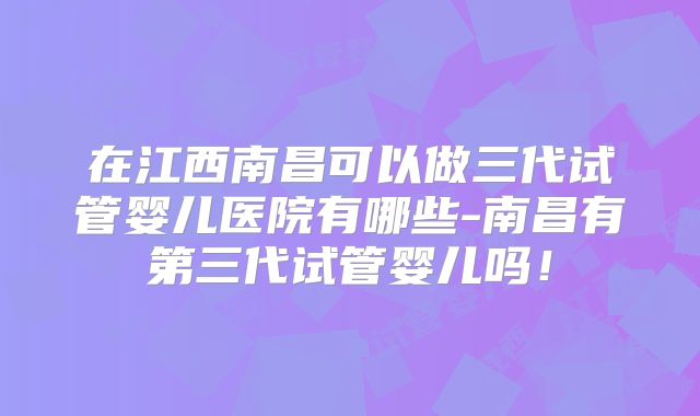 在江西南昌可以做三代试管婴儿医院有哪些-南昌有第三代试管婴儿吗!