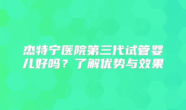 杰特宁医院第三代试管婴儿好吗?了解优势与效果