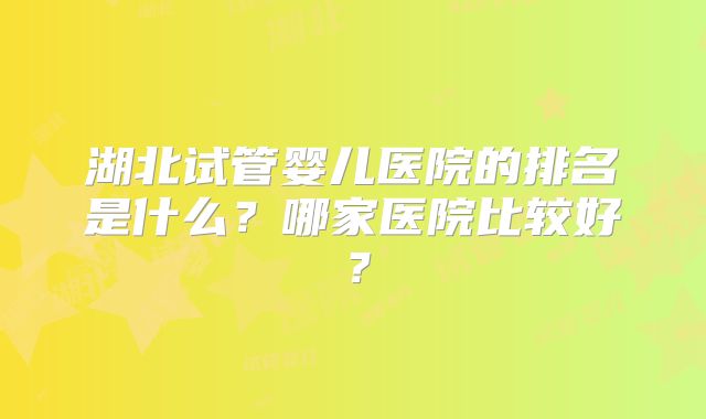湖北试管婴儿医院的排名是什么？哪家医院比较好？