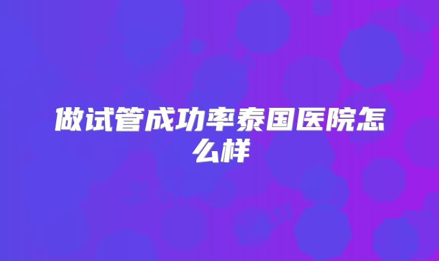 做试管成功率泰国医院怎么样