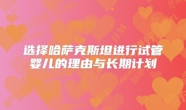 选择哈萨克斯坦进行试管婴儿的理由与长期计划